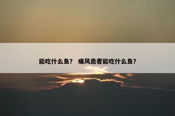 能吃什么鱼？ 痛风患者能吃什么鱼？