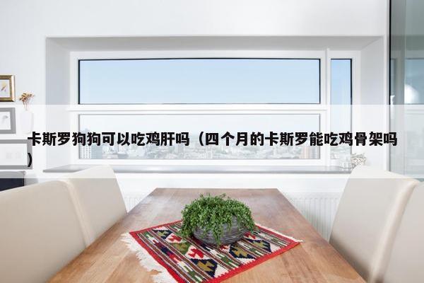 卡斯罗狗狗可以吃鸡肝吗（四个月的卡斯罗能吃鸡骨架吗）