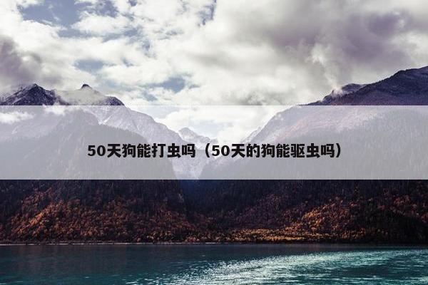 50天狗能打虫吗（50天的狗能驱虫吗）