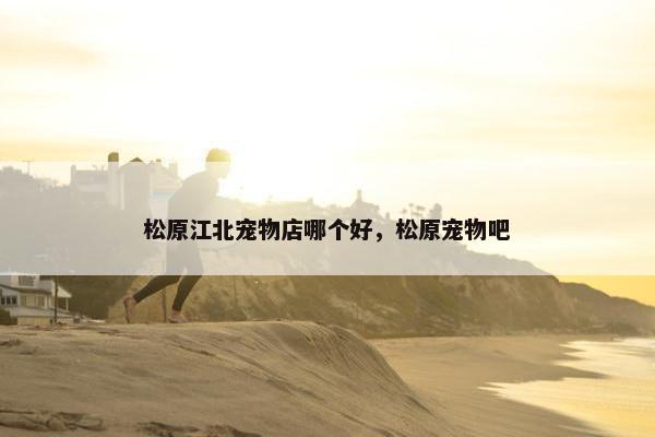 松原江北宠物店哪个好，松原宠物吧