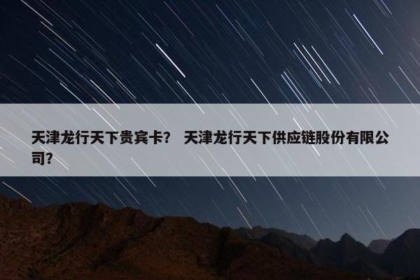 天津龙行天下贵宾卡？ 天津龙行天下供应链股份有限公司？