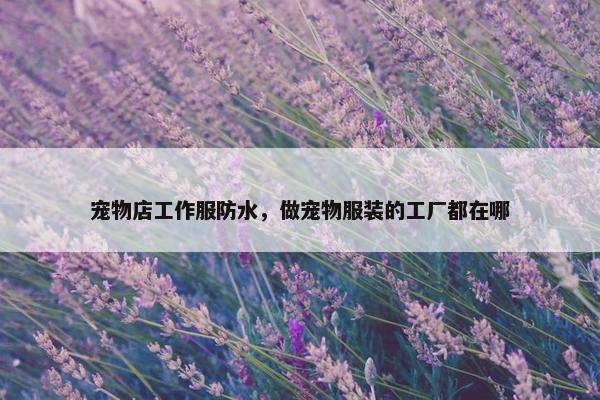 宠物店工作服防水，做宠物服装的工厂都在哪