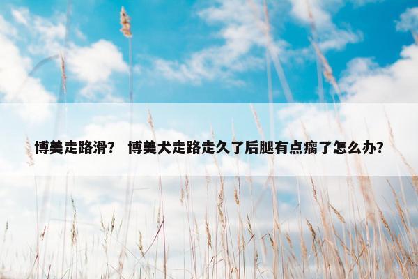 博美走路滑？ 博美犬走路走久了后腿有点瘸了怎么办？