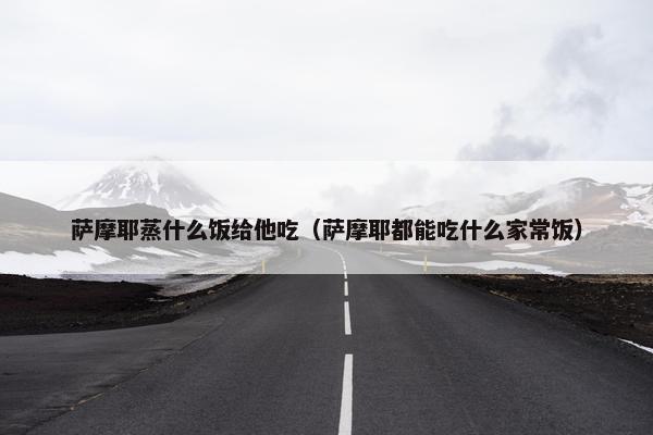 萨摩耶蒸什么饭给他吃（萨摩耶都能吃什么家常饭）