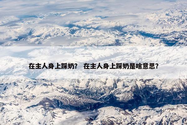 在主人身上踩奶？ 在主人身上踩奶是啥意思？