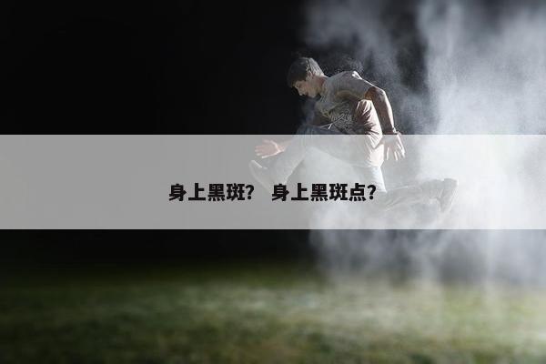 身上黑斑？ 身上黑斑点？