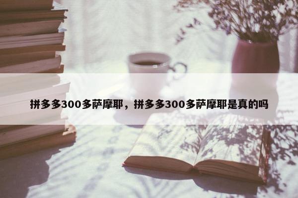 拼多多300多萨摩耶，拼多多300多萨摩耶是真的吗
