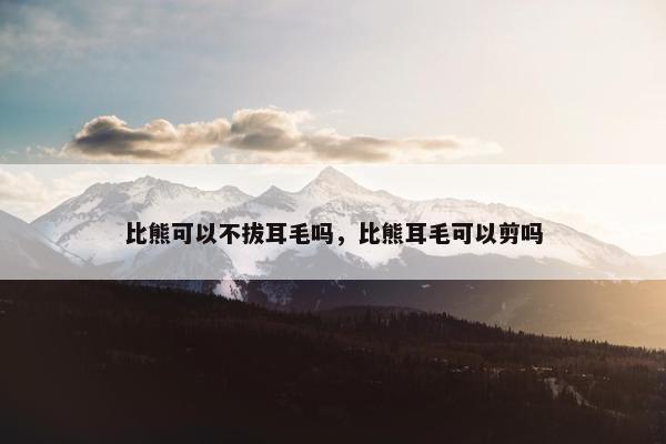 比熊可以不拔耳毛吗，比熊耳毛可以剪吗