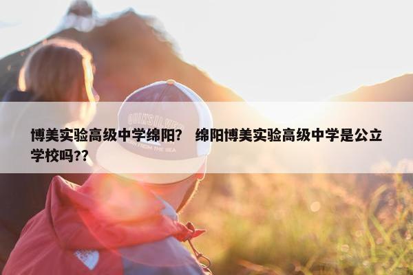 博美实验高级中学绵阳？ 绵阳博美实验高级中学是公立学校吗?？