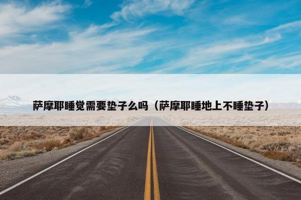 萨摩耶睡觉需要垫子么吗（萨摩耶睡地上不睡垫子）