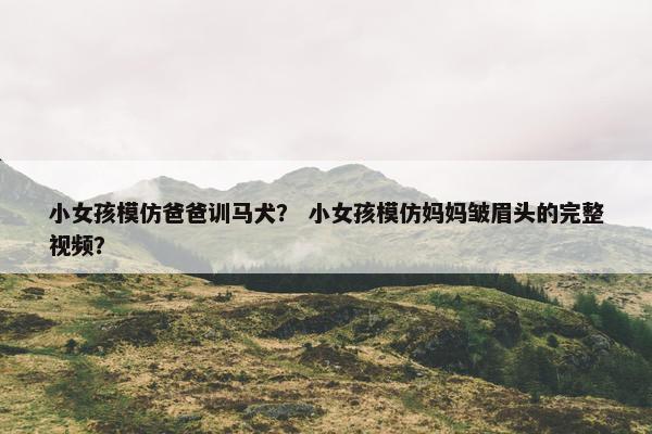 小女孩模仿爸爸训马犬？ 小女孩模仿妈妈皱眉头的完整视频？