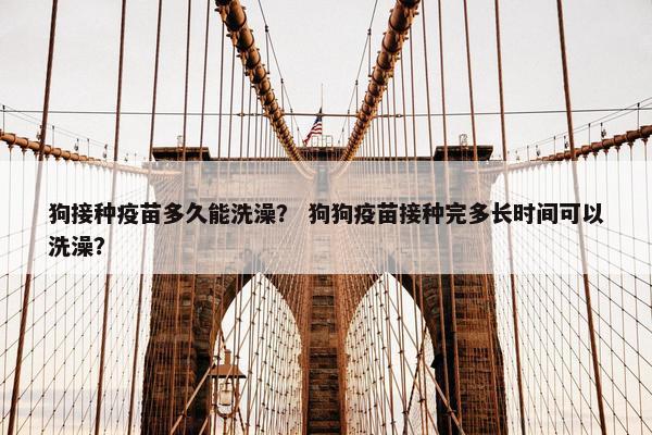 狗接种疫苗多久能洗澡? 狗狗疫苗接种完多长时间可以洗澡? 狗接种疫苗多久能洗澡? 狗狗疫苗接种完多长时间可以洗澡?