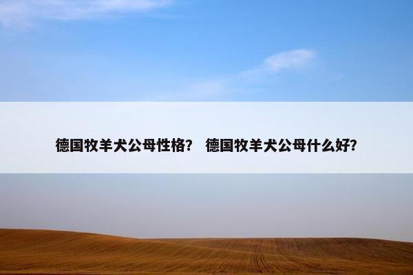 德国牧羊犬公母性格? 德国牧羊犬公母什么好? 德国牧羊犬公母性格? 德国牧羊犬公母什么好?