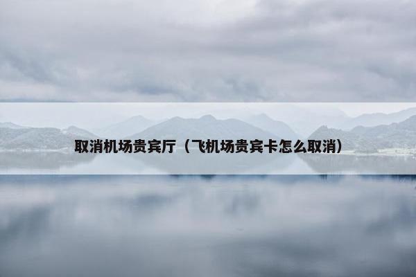取消机场贵宾厅(飞机场贵宾卡怎么取消) 取消机场贵宾厅(飞机场贵宾卡怎么取消)