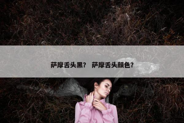 萨摩舌头黑? 萨摩舌头颜色? 萨摩舌头黑? 萨摩舌头颜色?