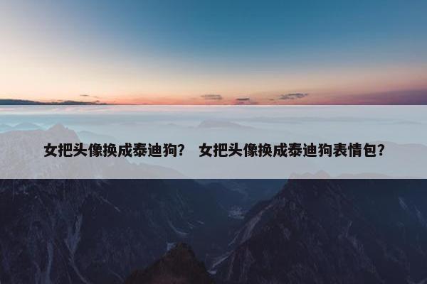 女把头像换成泰迪狗? 女把头像换成泰迪狗表情包? 女把头像换成泰迪狗? 女把头像换成泰迪狗表情包?