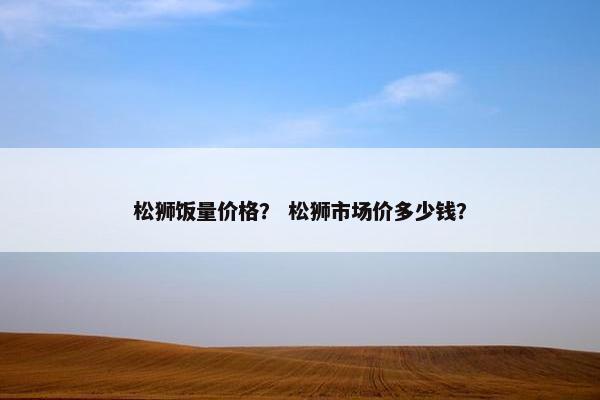 松狮饭量价格? 松狮市场价多少钱? 松狮饭量价格? 松狮市场价多少钱?