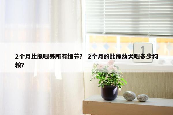 2个月比熊喂养所有细节？ 2个月的比熊幼犬喂多少狗粮？