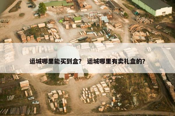 运城哪里能买到盒？ 运城哪里有卖礼盒的？