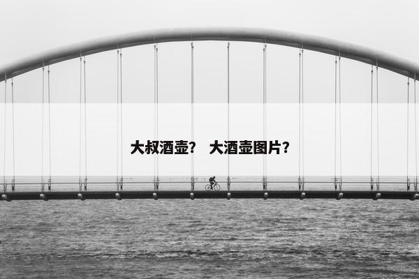 大叔酒壶? 大酒壶图片? 大叔酒壶? 大酒壶图片?