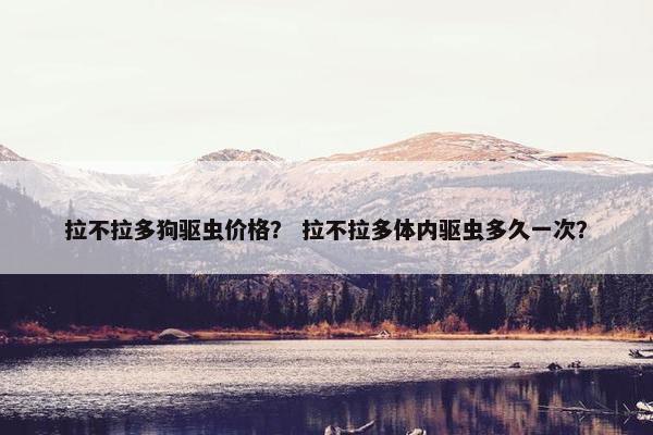 拉不拉多狗驱虫价格？ 拉不拉多体内驱虫多久一次？