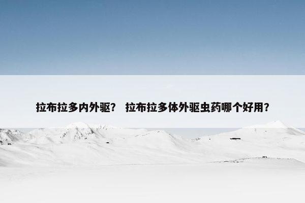 拉布拉多内外驱？ 拉布拉多体外驱虫药哪个好用？