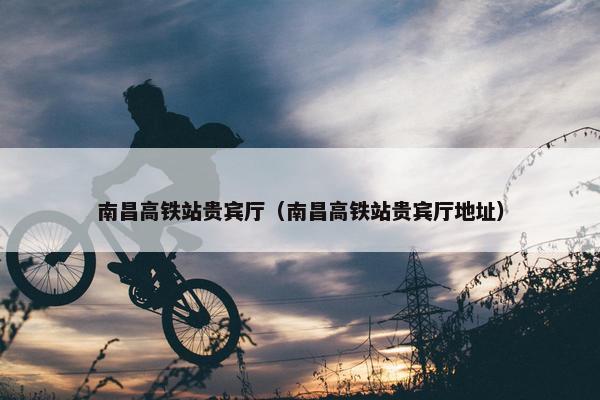 南昌高铁站贵宾厅（南昌高铁站贵宾厅地址）