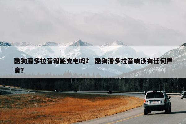 酷狗潘多拉音箱能充电吗？ 酷狗潘多拉音响没有任何声音？