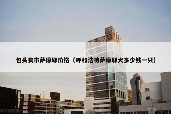 包头狗市萨摩耶价格（呼和浩特萨摩耶犬多少钱一只）