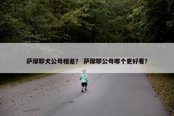 萨摩耶犬公母相差？ 萨摩耶公母哪个更好看？