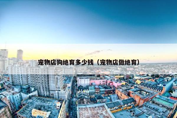 宠物店狗绝育多少钱（宠物店做绝育）