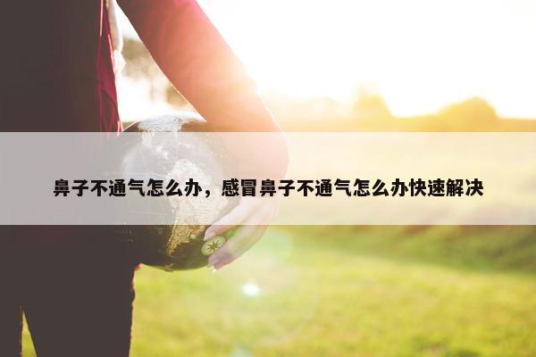 鼻子不通气怎么办，感冒鼻子不通气怎么办快速解决