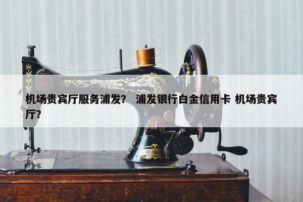 机场贵宾厅服务浦发？ 浦发银行白金信用卡 机场贵宾厅？
