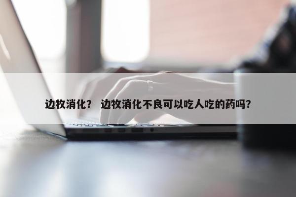 边牧消化？ 边牧消化不良可以吃人吃的药吗？