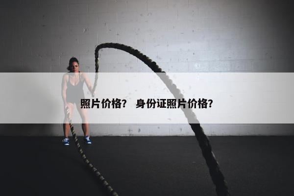 照片价格? 身份证照片价格? 照片价格? 身份证照片价格?