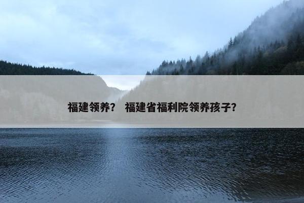 福建领养？ 福建省福利院领养孩子？