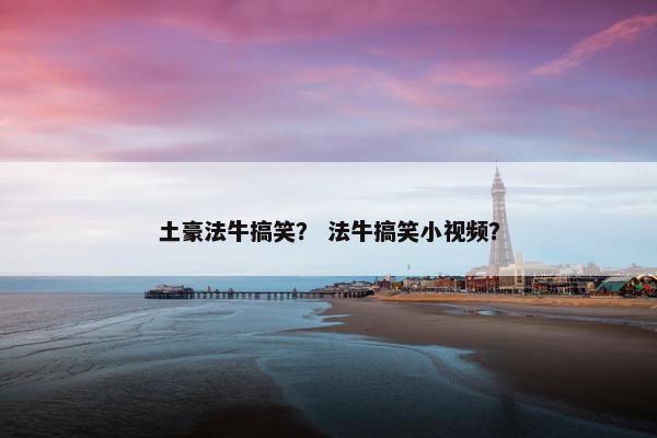 土豪法牛搞笑？ 法牛搞笑小视频？