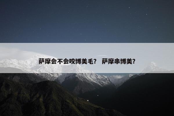 萨摩会不会咬博美毛？ 萨摩串博美？