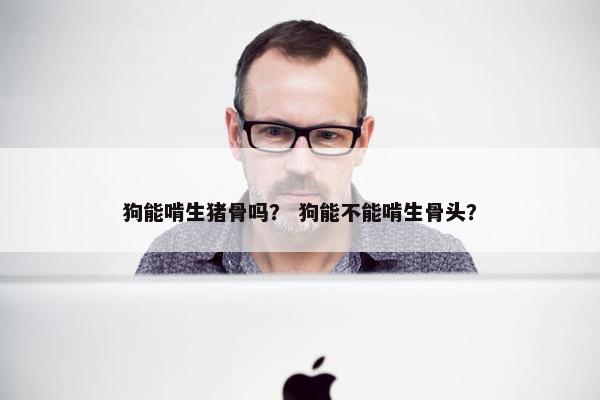 狗能啃生猪骨吗? 狗能不能啃生骨头? 狗能啃生猪骨吗? 狗能不能啃生骨头?