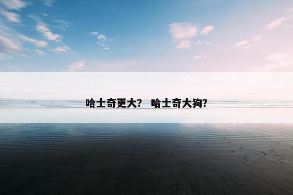 哈士奇更大? 哈士奇大狗? 哈士奇更大? 哈士奇大狗?