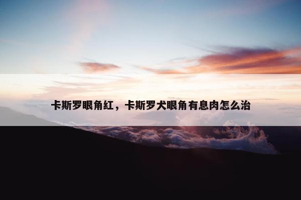 卡斯罗眼角红,卡斯罗犬眼角有息肉怎么治 卡斯罗眼角红,卡斯罗犬眼角有息肉怎么治