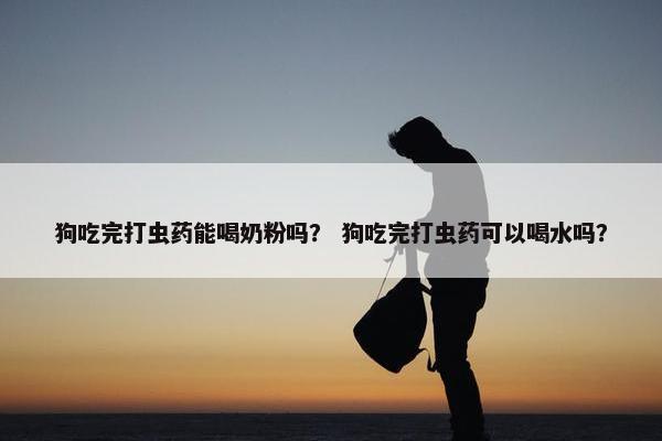 狗吃完打虫药能喝奶粉吗？ 狗吃完打虫药可以喝水吗？