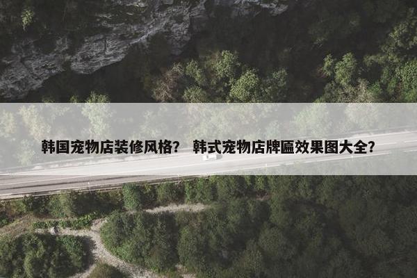 韩国宠物店装修风格？ 韩式宠物店牌匾效果图大全？