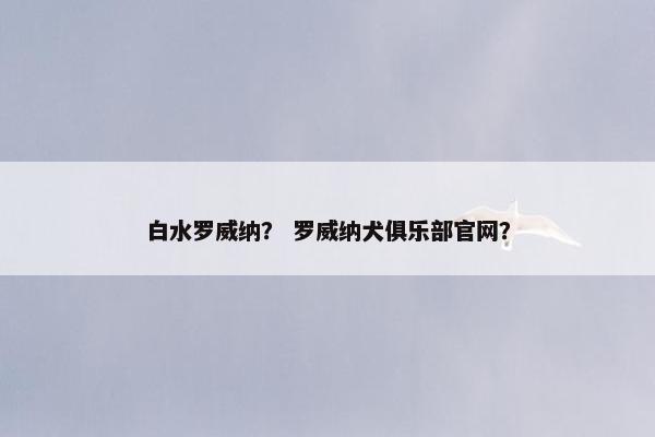 白水罗威纳? 罗威纳犬俱乐部官网? 白水罗威纳? 罗威纳犬俱乐部官网?
