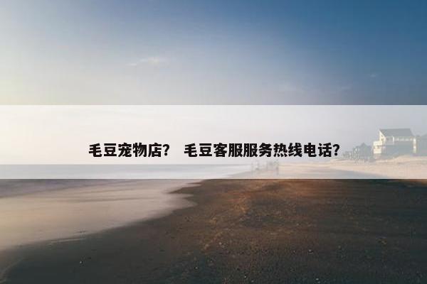 毛豆宠物店？ 毛豆客服服务热线电话？