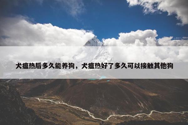 犬瘟热后多久能养狗，犬瘟热好了多久可以接触其他狗