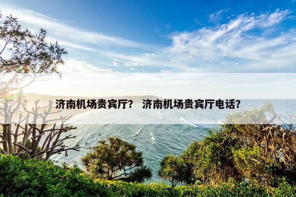 济南机场贵宾厅？ 济南机场贵宾厅电话？