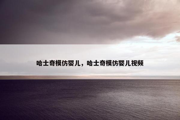 哈士奇模仿婴儿，哈士奇模仿婴儿视频