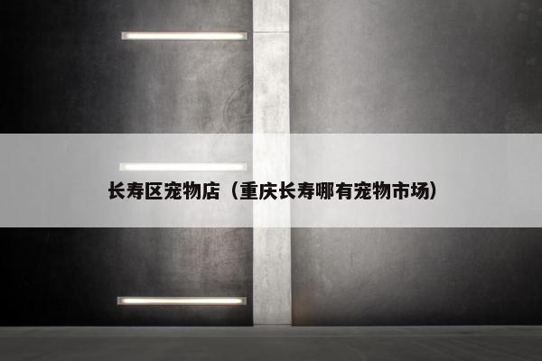 长寿区宠物店（重庆长寿哪有宠物市场）