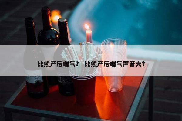 比熊产后喘气？ 比熊产后喘气声音大？